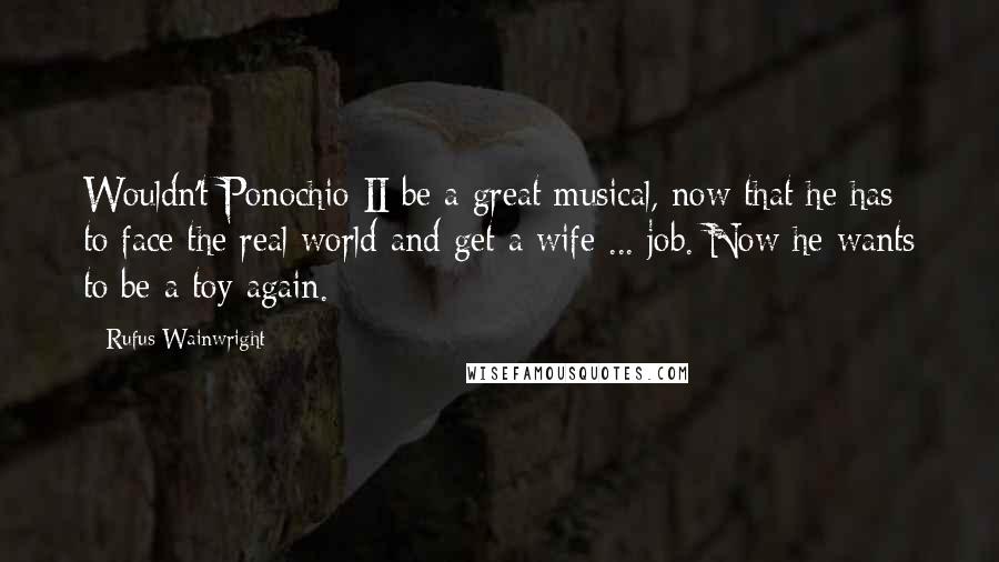 Rufus Wainwright Quotes: Wouldn't Ponochio II be a great musical, now that he has to face the real world and get a wife ... job. Now he wants to be a toy again.