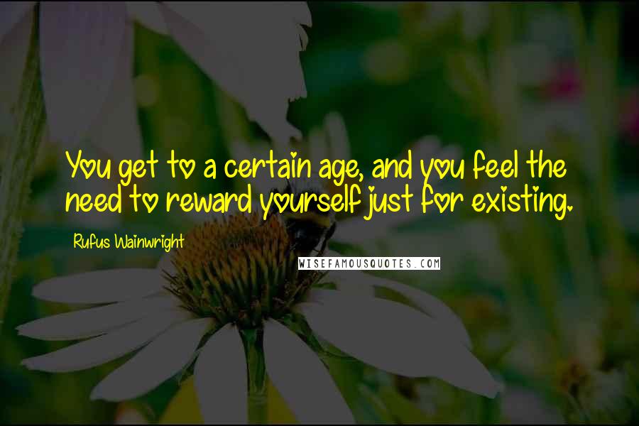 Rufus Wainwright Quotes: You get to a certain age, and you feel the need to reward yourself just for existing.