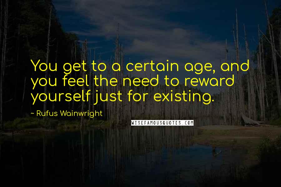 Rufus Wainwright Quotes: You get to a certain age, and you feel the need to reward yourself just for existing.