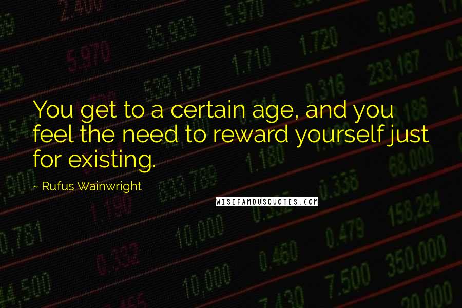 Rufus Wainwright Quotes: You get to a certain age, and you feel the need to reward yourself just for existing.