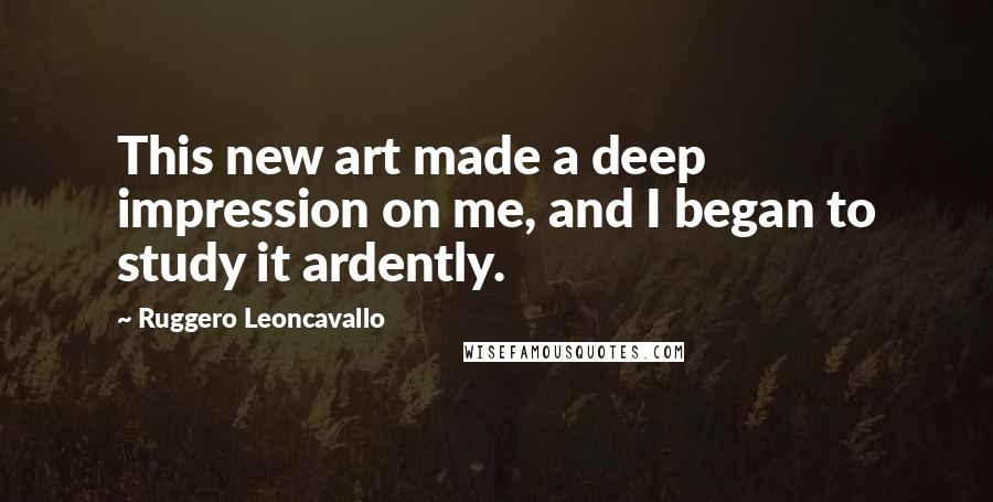 Ruggero Leoncavallo Quotes: This new art made a deep impression on me, and I began to study it ardently.