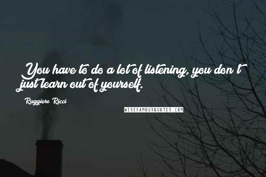 Ruggiero Ricci Quotes: You have to do a lot of listening, you don't just learn out of yourself.