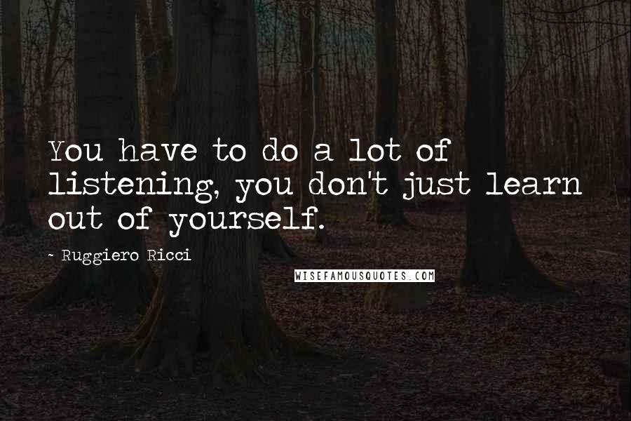 Ruggiero Ricci Quotes: You have to do a lot of listening, you don't just learn out of yourself.