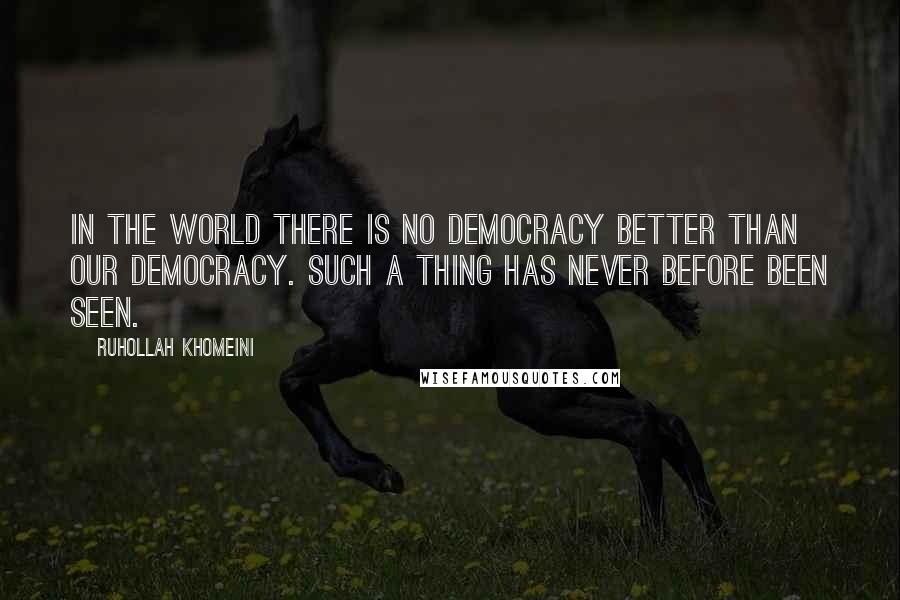 Ruhollah Khomeini Quotes: In the world there is no democracy better than our democracy. Such a thing has never before been seen.