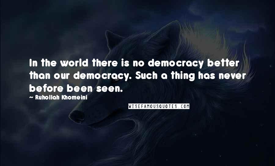 Ruhollah Khomeini Quotes: In the world there is no democracy better than our democracy. Such a thing has never before been seen.