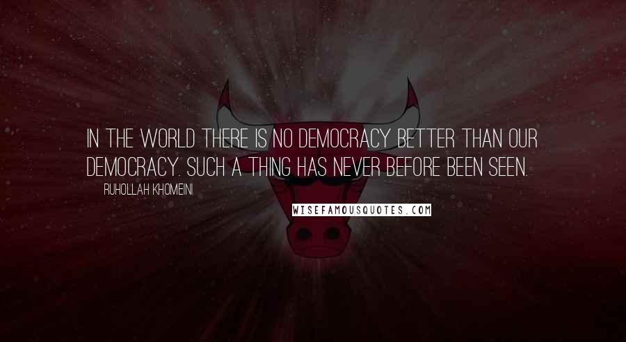 Ruhollah Khomeini Quotes: In the world there is no democracy better than our democracy. Such a thing has never before been seen.