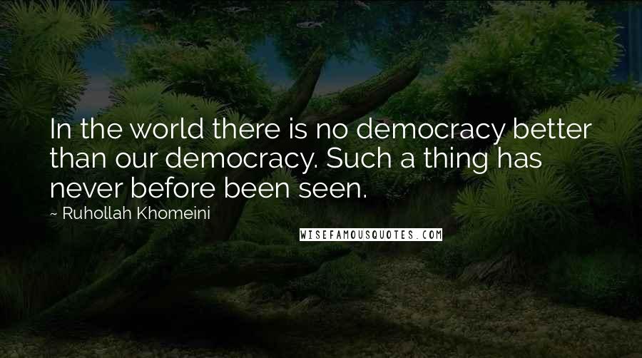 Ruhollah Khomeini Quotes: In the world there is no democracy better than our democracy. Such a thing has never before been seen.