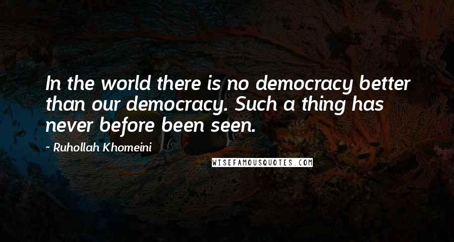 Ruhollah Khomeini Quotes: In the world there is no democracy better than our democracy. Such a thing has never before been seen.