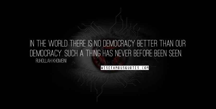 Ruhollah Khomeini Quotes: In the world there is no democracy better than our democracy. Such a thing has never before been seen.