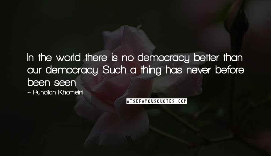 Ruhollah Khomeini Quotes: In the world there is no democracy better than our democracy. Such a thing has never before been seen.