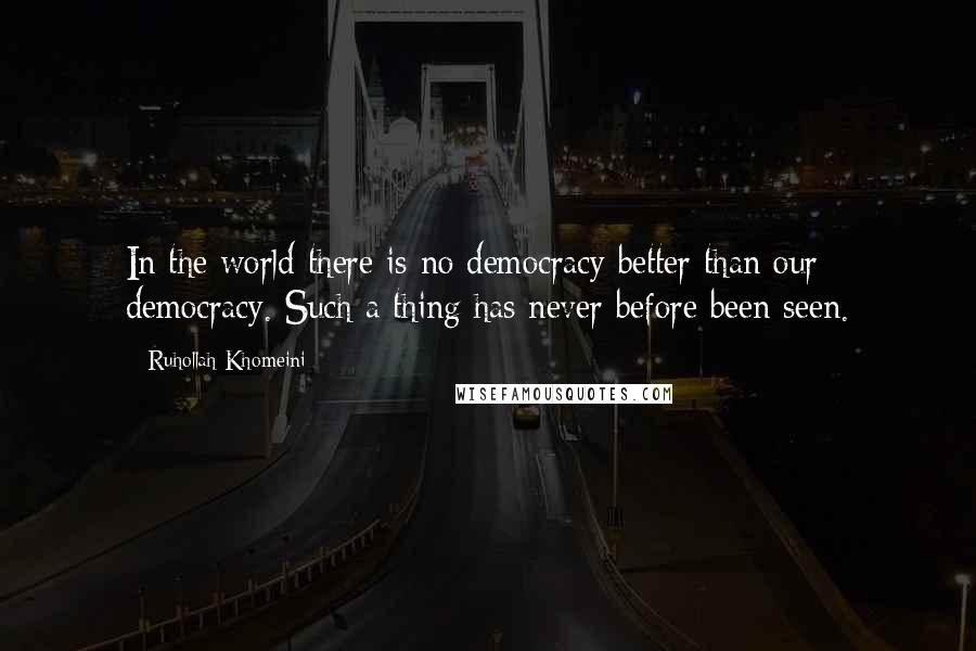 Ruhollah Khomeini Quotes: In the world there is no democracy better than our democracy. Such a thing has never before been seen.