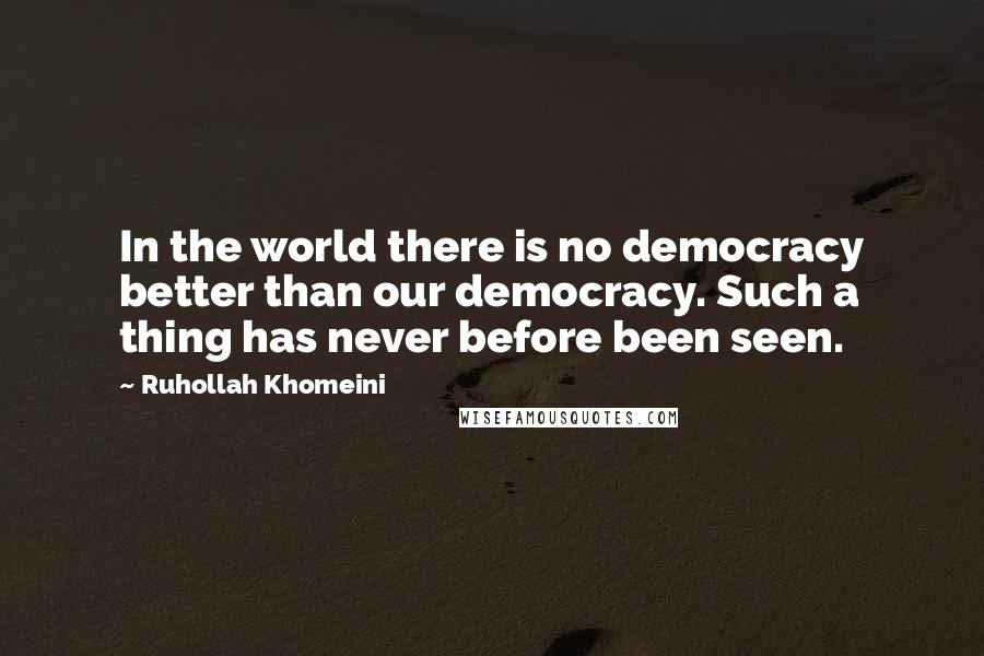 Ruhollah Khomeini Quotes: In the world there is no democracy better than our democracy. Such a thing has never before been seen.