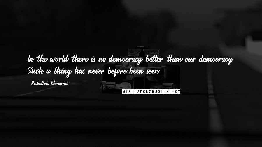 Ruhollah Khomeini Quotes: In the world there is no democracy better than our democracy. Such a thing has never before been seen.