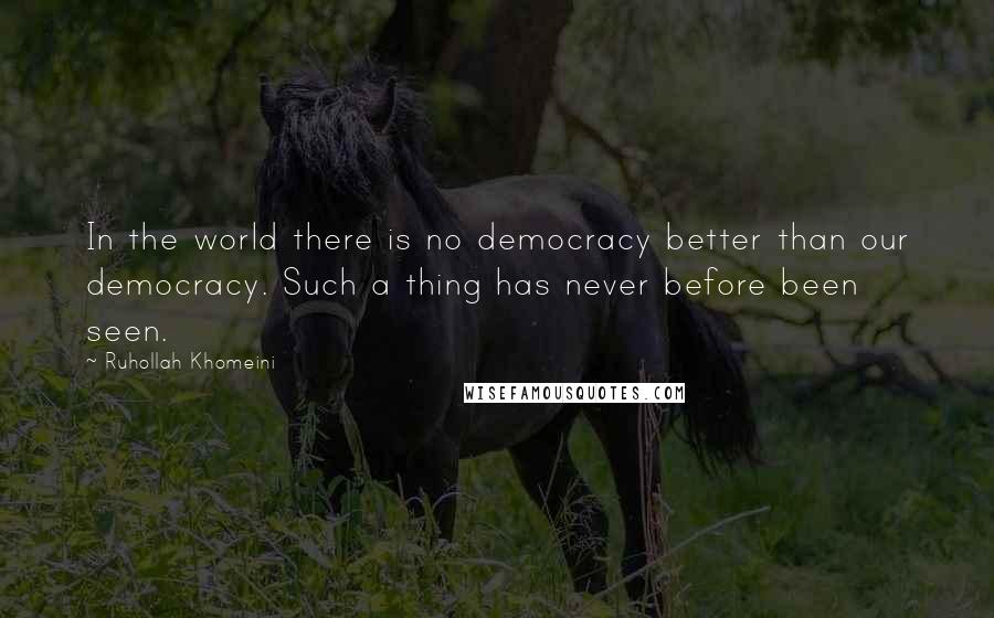 Ruhollah Khomeini Quotes: In the world there is no democracy better than our democracy. Such a thing has never before been seen.