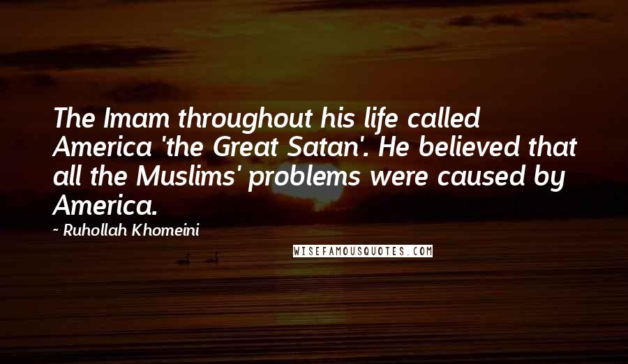 Ruhollah Khomeini Quotes: The Imam throughout his life called America 'the Great Satan'. He believed that all the Muslims' problems were caused by America.