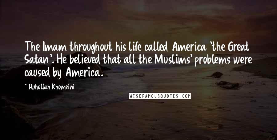 Ruhollah Khomeini Quotes: The Imam throughout his life called America 'the Great Satan'. He believed that all the Muslims' problems were caused by America.