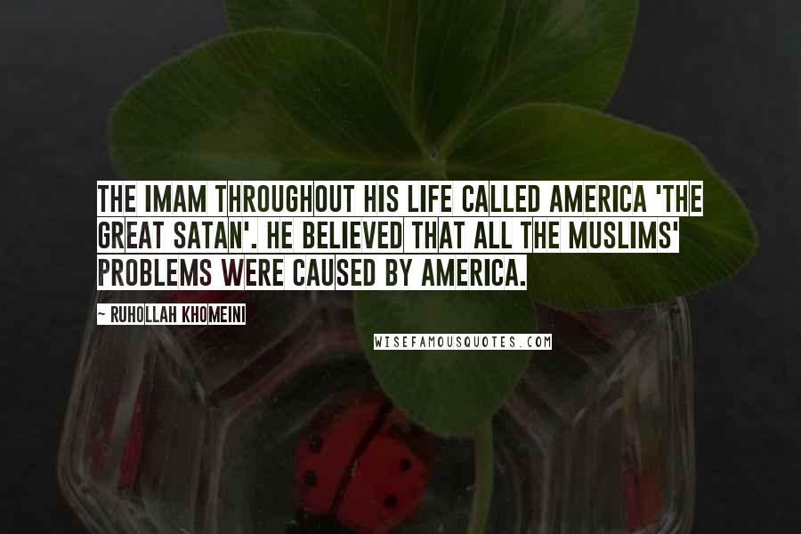 Ruhollah Khomeini Quotes: The Imam throughout his life called America 'the Great Satan'. He believed that all the Muslims' problems were caused by America.