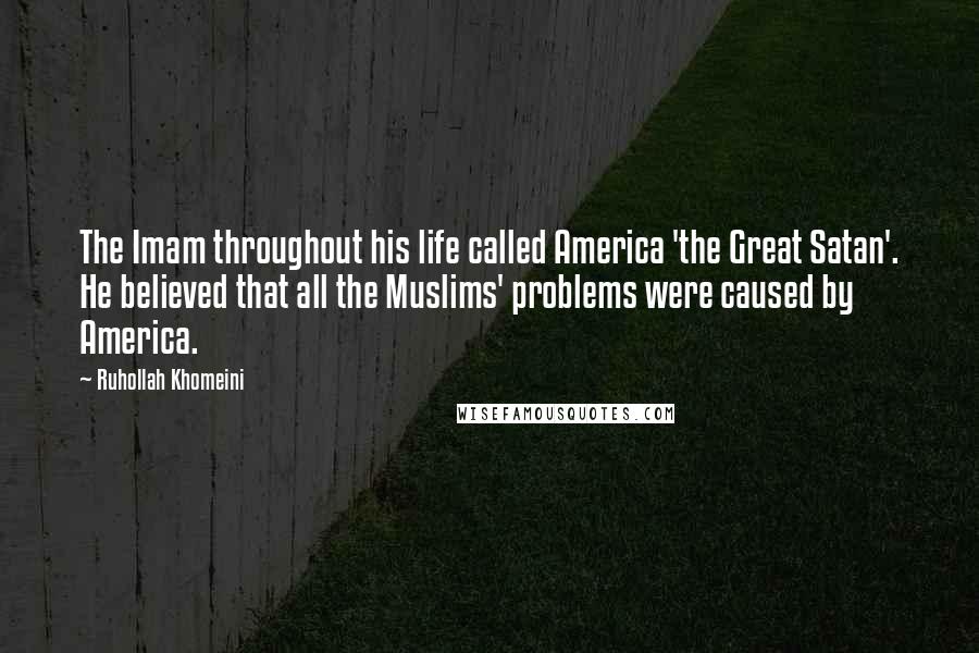 Ruhollah Khomeini Quotes: The Imam throughout his life called America 'the Great Satan'. He believed that all the Muslims' problems were caused by America.