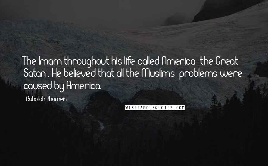 Ruhollah Khomeini Quotes: The Imam throughout his life called America 'the Great Satan'. He believed that all the Muslims' problems were caused by America.