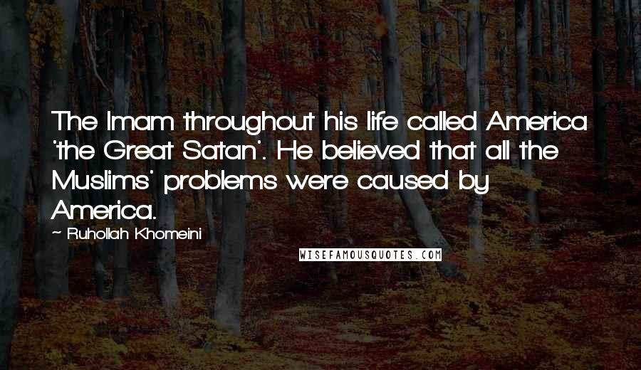 Ruhollah Khomeini Quotes: The Imam throughout his life called America 'the Great Satan'. He believed that all the Muslims' problems were caused by America.