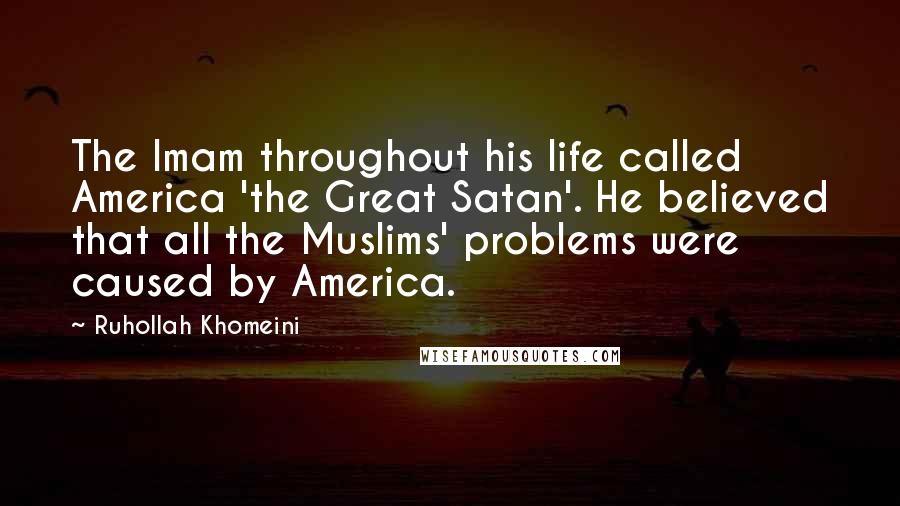Ruhollah Khomeini Quotes: The Imam throughout his life called America 'the Great Satan'. He believed that all the Muslims' problems were caused by America.