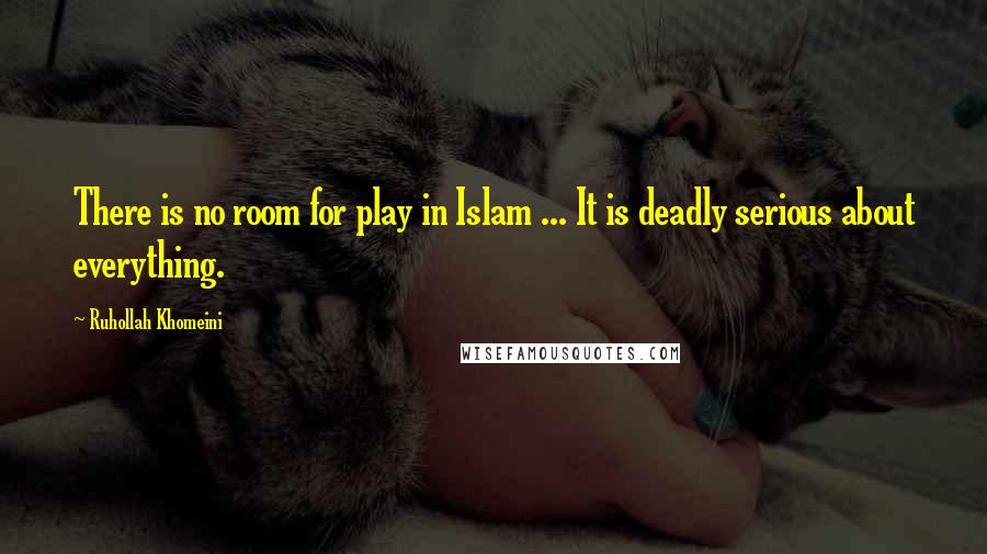 Ruhollah Khomeini Quotes: There is no room for play in Islam ... It is deadly serious about everything.