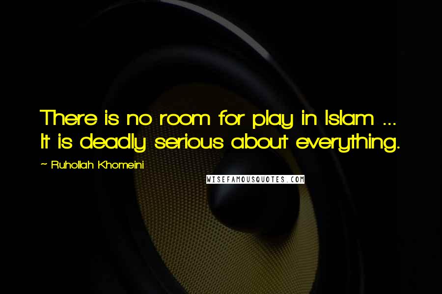 Ruhollah Khomeini Quotes: There is no room for play in Islam ... It is deadly serious about everything.