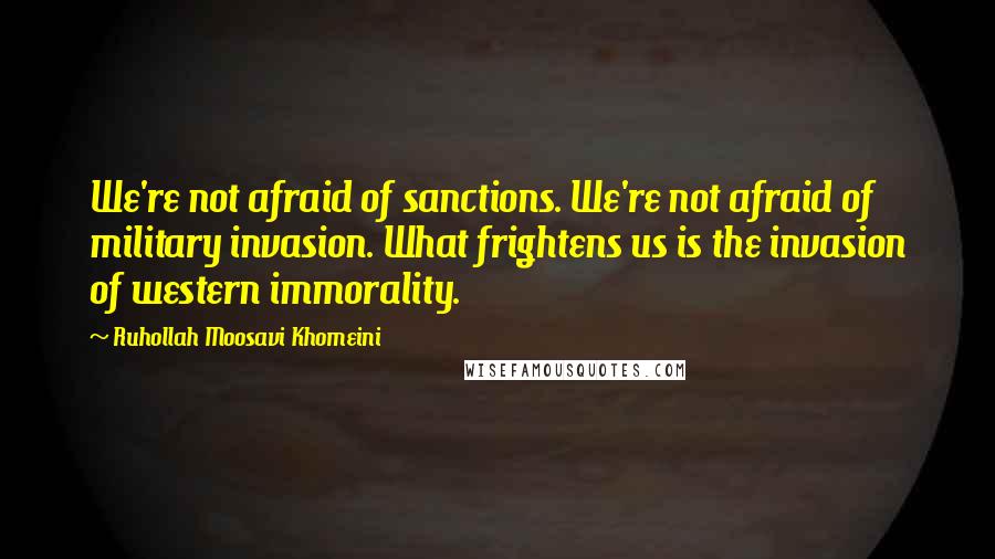 Ruhollah Moosavi Khomeini Quotes: We're not afraid of sanctions. We're not afraid of military invasion. What frightens us is the invasion of western immorality.