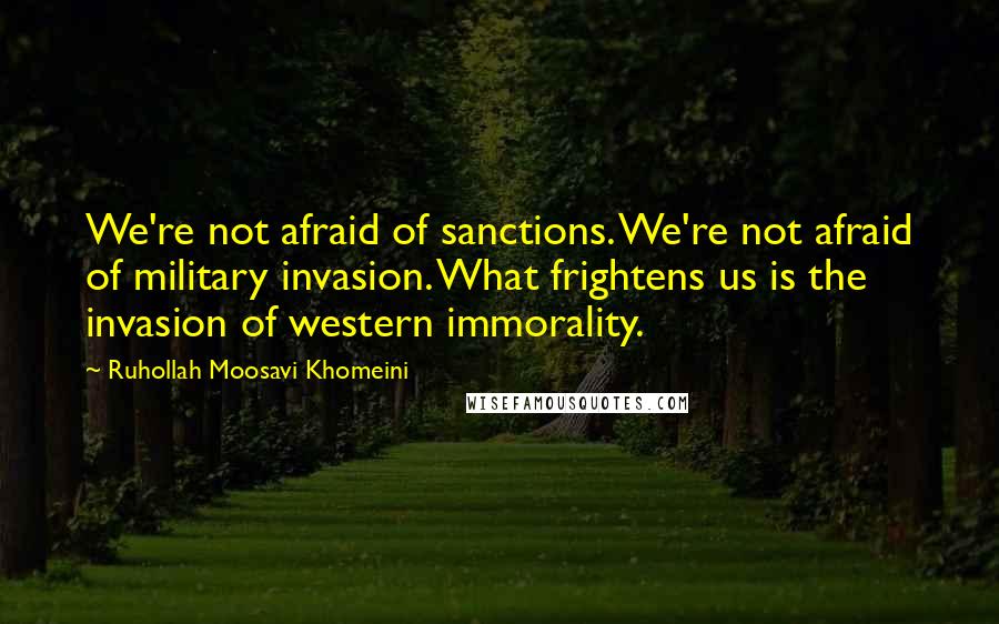 Ruhollah Moosavi Khomeini Quotes: We're not afraid of sanctions. We're not afraid of military invasion. What frightens us is the invasion of western immorality.