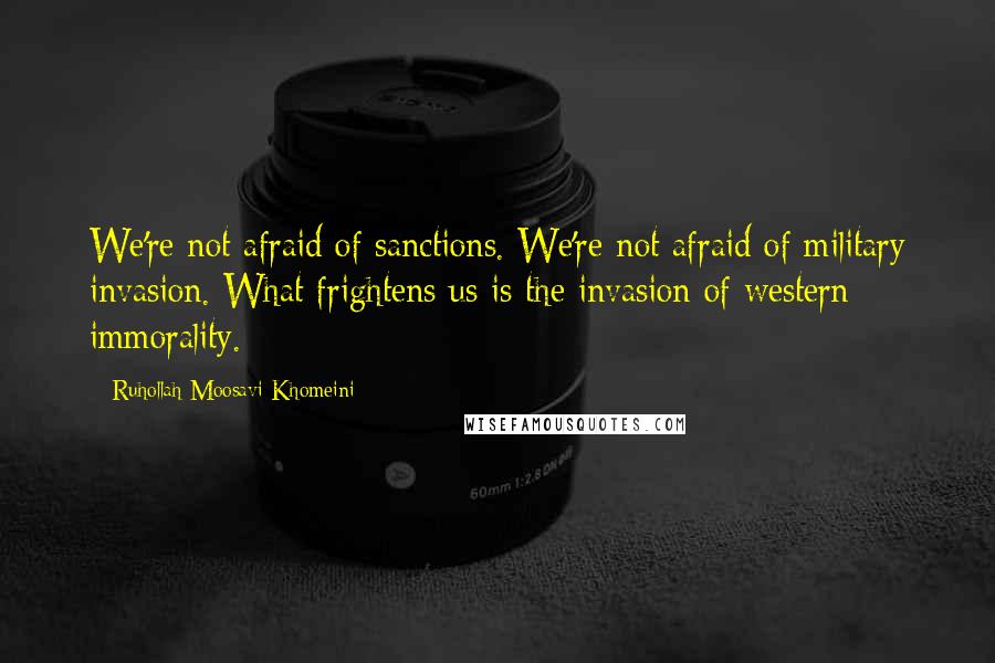 Ruhollah Moosavi Khomeini Quotes: We're not afraid of sanctions. We're not afraid of military invasion. What frightens us is the invasion of western immorality.