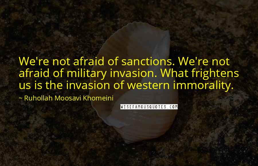 Ruhollah Moosavi Khomeini Quotes: We're not afraid of sanctions. We're not afraid of military invasion. What frightens us is the invasion of western immorality.