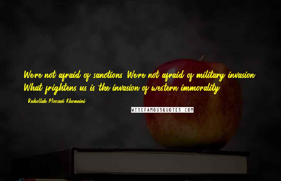 Ruhollah Moosavi Khomeini Quotes: We're not afraid of sanctions. We're not afraid of military invasion. What frightens us is the invasion of western immorality.