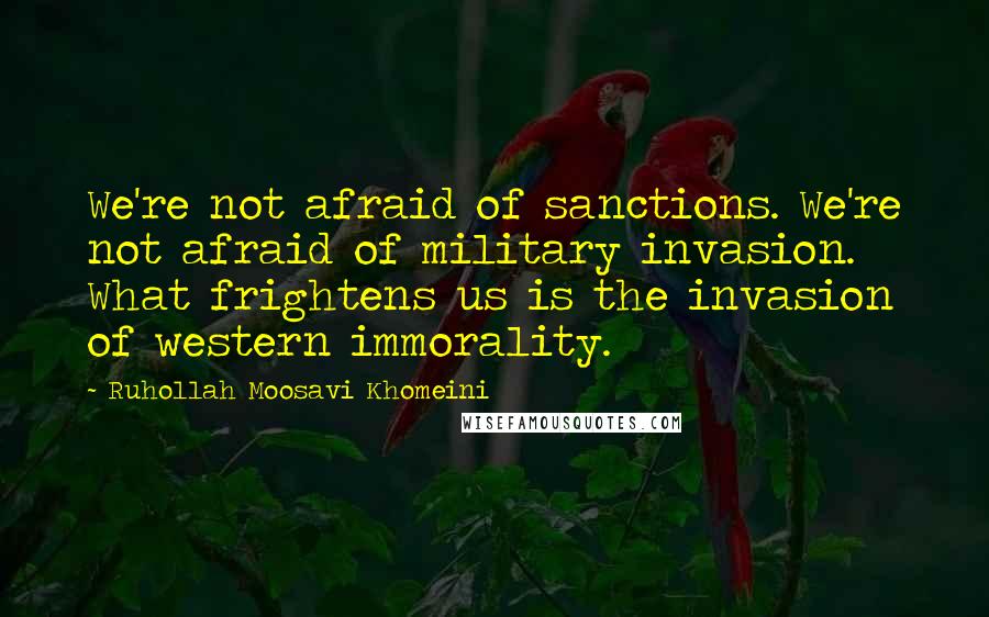 Ruhollah Moosavi Khomeini Quotes: We're not afraid of sanctions. We're not afraid of military invasion. What frightens us is the invasion of western immorality.