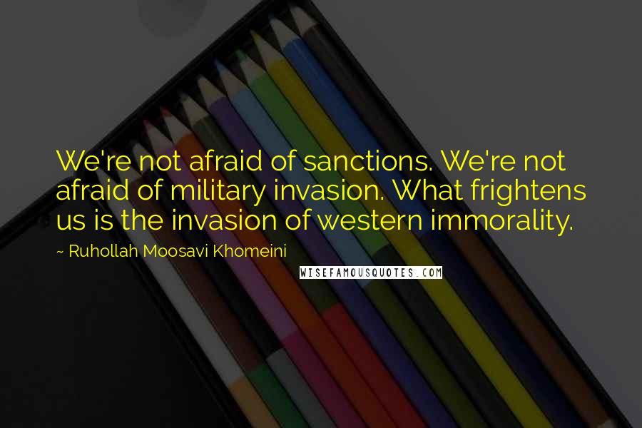 Ruhollah Moosavi Khomeini Quotes: We're not afraid of sanctions. We're not afraid of military invasion. What frightens us is the invasion of western immorality.