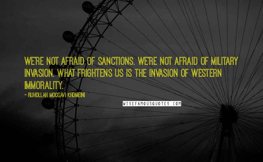 Ruhollah Moosavi Khomeini Quotes: We're not afraid of sanctions. We're not afraid of military invasion. What frightens us is the invasion of western immorality.