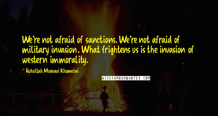 Ruhollah Moosavi Khomeini Quotes: We're not afraid of sanctions. We're not afraid of military invasion. What frightens us is the invasion of western immorality.