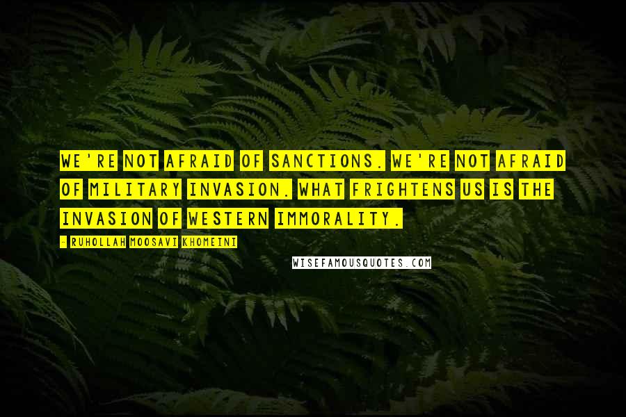 Ruhollah Moosavi Khomeini Quotes: We're not afraid of sanctions. We're not afraid of military invasion. What frightens us is the invasion of western immorality.