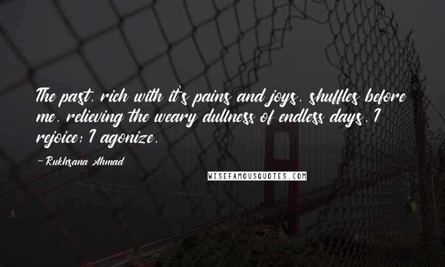 Rukhsana Ahmad Quotes: The past, rich with it's pains and joys, shuffles before me, relieving the weary dullness of endless days. I rejoice; I agonize.