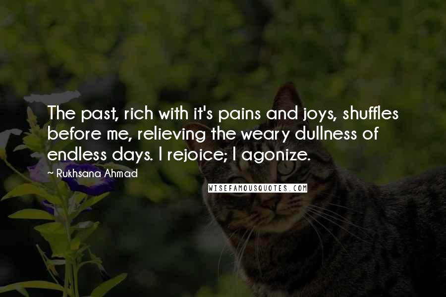 Rukhsana Ahmad Quotes: The past, rich with it's pains and joys, shuffles before me, relieving the weary dullness of endless days. I rejoice; I agonize.