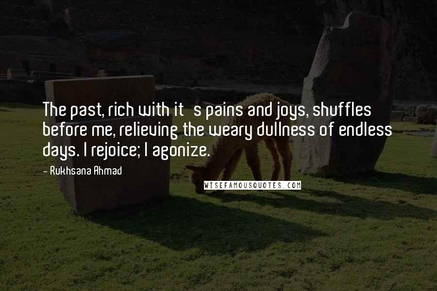 Rukhsana Ahmad Quotes: The past, rich with it's pains and joys, shuffles before me, relieving the weary dullness of endless days. I rejoice; I agonize.