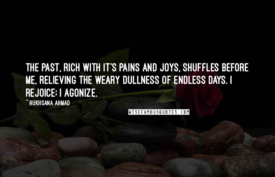 Rukhsana Ahmad Quotes: The past, rich with it's pains and joys, shuffles before me, relieving the weary dullness of endless days. I rejoice; I agonize.