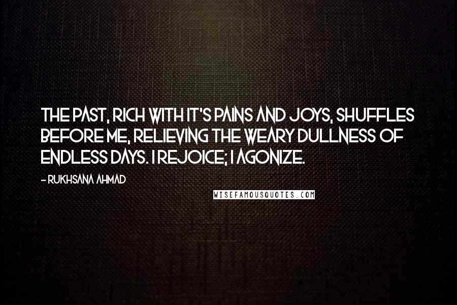 Rukhsana Ahmad Quotes: The past, rich with it's pains and joys, shuffles before me, relieving the weary dullness of endless days. I rejoice; I agonize.