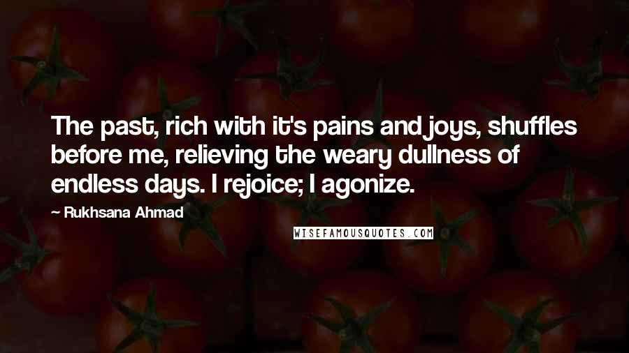 Rukhsana Ahmad Quotes: The past, rich with it's pains and joys, shuffles before me, relieving the weary dullness of endless days. I rejoice; I agonize.