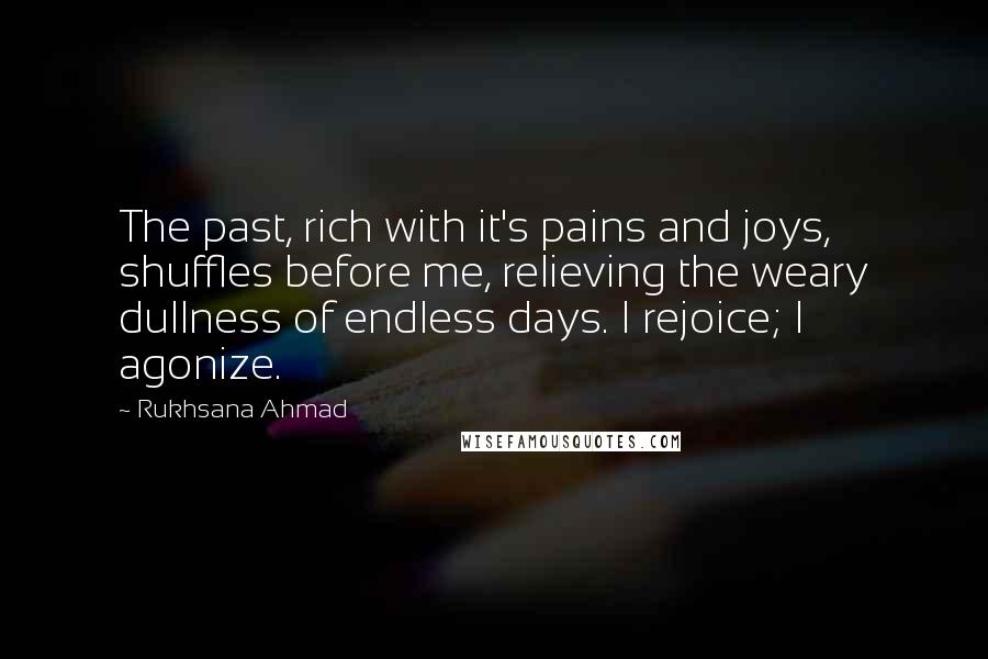 Rukhsana Ahmad Quotes: The past, rich with it's pains and joys, shuffles before me, relieving the weary dullness of endless days. I rejoice; I agonize.