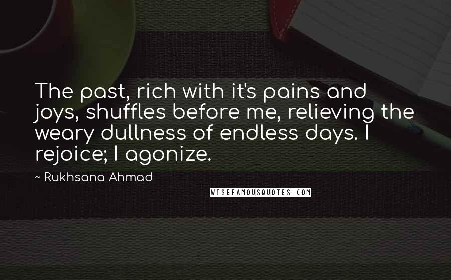 Rukhsana Ahmad Quotes: The past, rich with it's pains and joys, shuffles before me, relieving the weary dullness of endless days. I rejoice; I agonize.