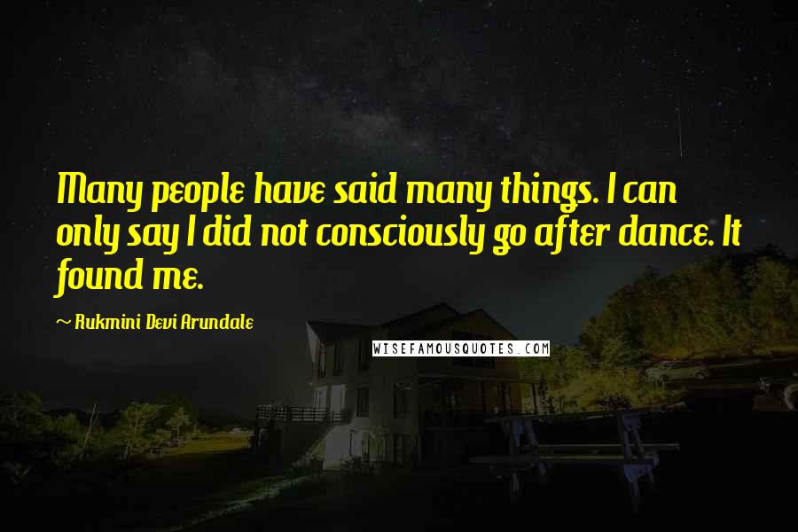 Rukmini Devi Arundale Quotes: Many people have said many things. I can only say I did not consciously go after dance. It found me.