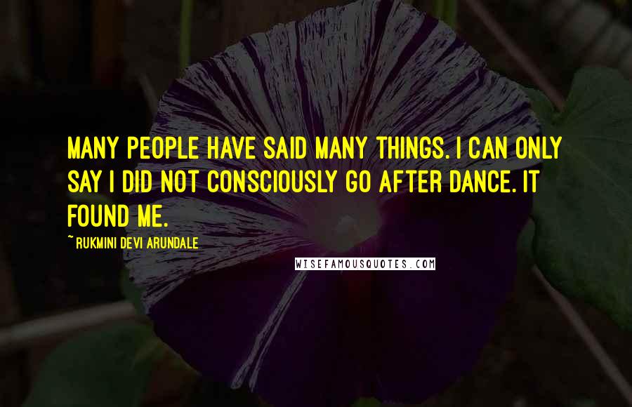 Rukmini Devi Arundale Quotes: Many people have said many things. I can only say I did not consciously go after dance. It found me.