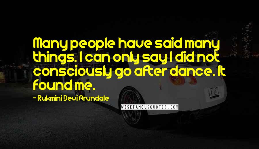 Rukmini Devi Arundale Quotes: Many people have said many things. I can only say I did not consciously go after dance. It found me.