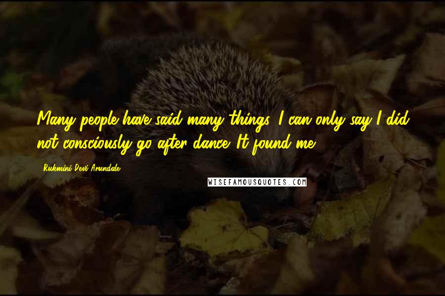 Rukmini Devi Arundale Quotes: Many people have said many things. I can only say I did not consciously go after dance. It found me.