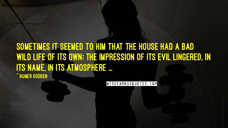 Rumer Godden Quotes: Sometimes it seemed to him that the house had a bad wild life of its own; the impression of its evil lingered, in its name, in its atmosphere ...